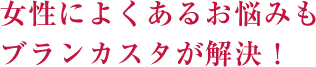 女性によくあるお悩みも
ブランカスタが解決！