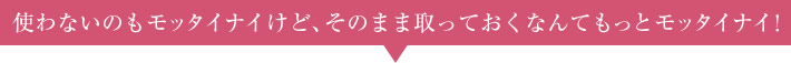 使わないのもモッタイナイけど、そのまま取っておくなんてもっとモッタイナイ！