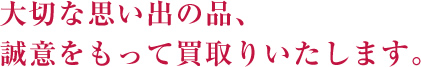 大切な思い出の品、誠意をもって買取りいたします。