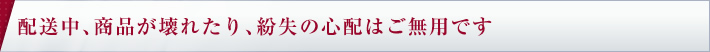 配送中、商品が壊れたり、紛失の心配はご無用です