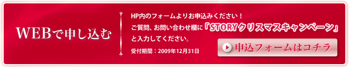 WEBで申し込む HP内のフォームよりお申込みください！ご質問、お問い合わせ欄に「STORYクリスマスキャンペーン」と入力してください。受付期間：2009年12月31日