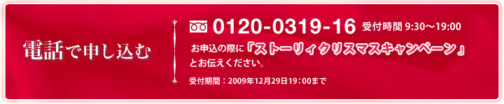 電話で申し込む フリーダイヤル 0120-0319-16 受付時間 9:30～19:00 お申込の際に「ストーリィクリスマスキャンペーン」とお伝えください。受付期間：2009年12月29日19：00まで