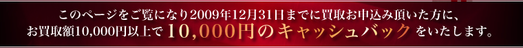 このページをご覧になり2009年12月31日までに買取お申込み頂いた方に、お買取額10,000円以上で10,000円のキャッシュバックをいたします。