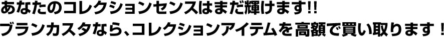 あなたのコレクションセンスはまだ輝けます!!ブランカスタなら、コレクションアイテムを高額で買い取ります!